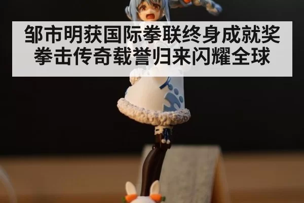 邹市明获国际拳联终身成就奖拳击传奇载誉归来闪耀全球